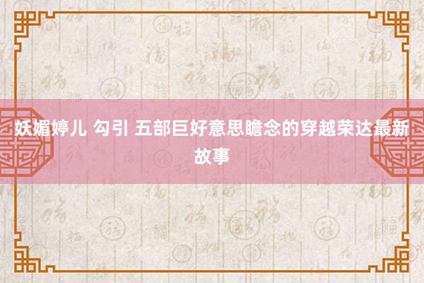 妖媚婷儿 勾引 五部巨好意思瞻念的穿越荣达最新故事