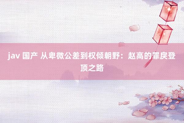 jav 国产 从卑微公差到权倾朝野：赵高的罪戾登顶之路