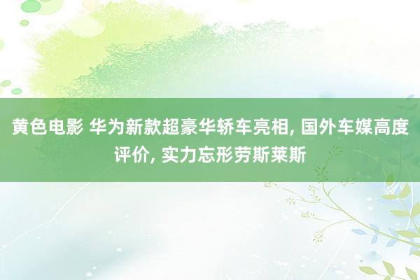 黄色电影 华为新款超豪华轿车亮相， 国外车媒高度评价， 实力忘形劳斯莱斯