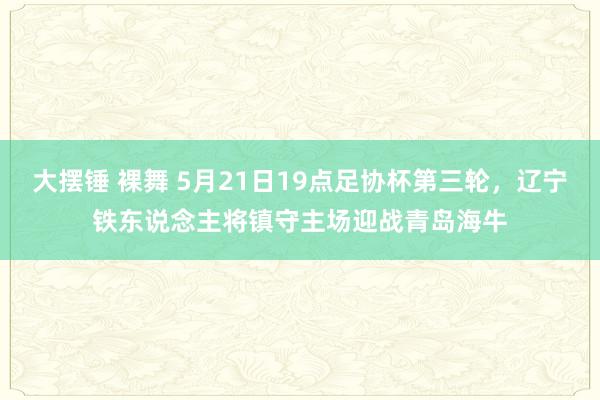 大摆锤 裸舞 5月21日19点足协杯第三轮，辽宁铁东说念主将镇守主场迎战青岛海牛